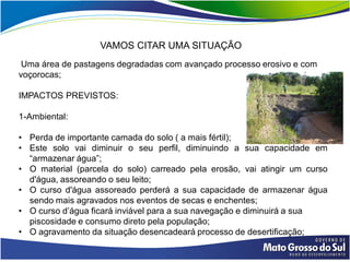 VAMOS CITAR UMA SITUAÇÃO
 Uma área de pastagens degradadas com avançado processo erosivo e com
voçorocas;

IMPACTOS PREVISTOS:

1-Ambiental:

• Perda de importante camada do solo ( a mais fértil);
• Este solo vai diminuir o seu perfil, diminuindo a sua capacidade em
  “armazenar água”;
• O material (parcela do solo) carreado pela erosão, vai atingir um curso
  d'água, assoreando o seu leito;
• O curso d'água assoreado perderá a sua capacidade de armazenar água
  sendo mais agravados nos eventos de secas e enchentes;
• O curso d’água ficará inviável para a sua navegação e diminuirá a sua
  piscosidade e consumo direto pela população;
• O agravamento da situação desencadeará processo de desertificação;
 