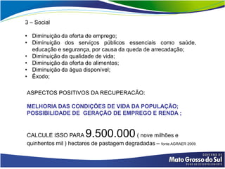 3 – Social

• Diminuição da oferta de emprego;
• Diminuição dos serviços públicos essenciais como saúde,
  educação e segurança, por causa da queda de arrecadação;
• Diminuição da qualidade de vida;
• Diminuição da oferta de alimentos;
• Diminuição da água disponível;
• Êxodo;

ASPECTOS POSITIVOS DA RECUPERACÃO:

MELHORIA DAS CONDIÇÕES DE VIDA DA POPULAÇÃO;
POSSIBILIDADE DE GERAÇÃO DE EMPREGO E RENDA ;


CALCULE ISSO PARA      9.500.000          ( nove milhões e
quinhentos mil ) hectares de pastagem degradadas – fonte AGRAER 2009
 