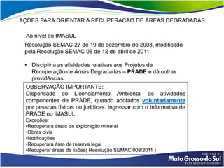 AÇÕES PARA ORIENTAR A RECUPERACÃO DE ÁREAS DEGRADADAS:

 Ao nível do IMASUL
 Resolução SEMAC 27 de 19 de dezembro de 2008, modificado
 pela Resolução SEMAC 06 de 12 de abril de 2011,

 • Disciplina as atividades relativas aos Projetos de
   Recuperação de Áreas Degradadas – PRADE e dá outras
   providências.
 OBSERVAÇÃO IMPORTANTE:
 Dispensado do Licenciamento Ambiental as atividades
 componentes de PRADE, quando adotados voluntariamente
 por pessoas físicas ou jurídicas. Ingressar com o Informativo de
 PRADE no IMASUL
 Exceções:
 •Recuperara áreas de exploração mineral
 •Obras civis
 •Notificações
 •Recuperara área de reserva legal
 •Recuperar áreas de lixões( Resolução SEMAC 008/2011 )
 