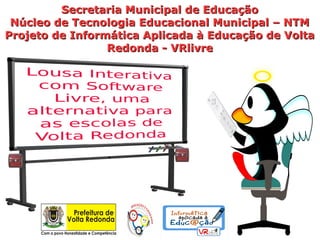 Secretaria Municipal de Educação
 Núcleo de Tecnologia Educacional Municipal – NTM
Projeto de Informática Aplicada à Educação de Volta
                 Redonda - VRlivre
 