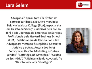 Lara Selem
Advogada e Consultora em Gestão de
Serviços Jurídicos. Executive MBA pela
Baldwin Wallace College (EUA), especialista
em Gestão de Serviços Jurídicos pela GVLaw
(SP) e em Liderança de Empresas de Serviços
Profissionais pela Harvard Business School
(EUA). Colaboradora da Revista Consulex,
Advogados: Mercado & Negócios, Consultor
Jurídico e outras. Autora dos livros
“Advocacia: Gestão, Marketing & Outras
Lendas”, “Estratégia na Advocacia”, “Gestão
de Escritório”, “A Reinvenção da Advocacia” e
“Gestão Judiciária Estratégica”.
 