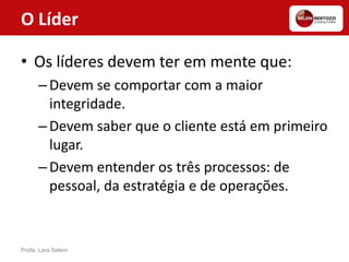 O Líder
• Os líderes devem ter em mente que:
–Devem se comportar com a maior
integridade.
–Devem saber que o cliente está em primeiro
lugar.
–Devem entender os três processos: de
pessoal, da estratégia e de operações.
Profa. Lara Selem
 