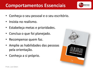 Comportamentos Essenciais
• Conheça o seu pessoal e o seu escritório.
• Insista no realismo.
• Estabeleça metas e prioridades.
• Conclua o que foi planejado.
• Recompense quem faz.
• Amplie as habilidades das pessoas
pela orientação.
• Conheça a si próprio.
Profa. Lara Selem
 