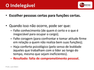 O Indelegável
• Escolher pessoas certas para funções certas.
• Quando isso não ocorre, pode ser que:
– Falte conhecimento (de quem é certo e o que é
inegociável para ocupar o cargo);
– Falte coragem (para confrontar e tomar atitude firme
em relação a quem não realiza bem suas funções);
– Haja conforto psicológico (pelo senso de lealdade
àqueles que trabalham com o líder ao longo do
tempo, mesmo que sejam ineficientes).
– Resultado: falta de comprometimento pessoal.
Profa. Lara Selem
 