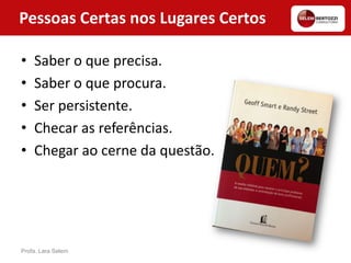 Pessoas Certas nos Lugares Certos
• Saber o que precisa.
• Saber o que procura.
• Ser persistente.
• Checar as referências.
• Chegar ao cerne da questão.
Profa. Lara Selem
 