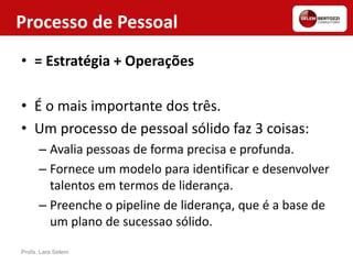 Processo de Pessoal
• = Estratégia + Operações
• É o mais importante dos três.
• Um processo de pessoal sólido faz 3 coisas:
– Avalia pessoas de forma precisa e profunda.
– Fornece um modelo para identificar e desenvolver
talentos em termos de liderança.
– Preenche o pipeline de liderança, que é a base de
um plano de sucessao sólido.
Profa. Lara Selem
 