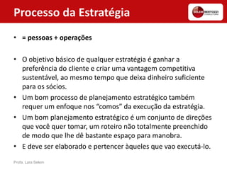 Processo da Estratégia
• = pessoas + operações
• O objetivo básico de qualquer estratégia é ganhar a
preferência do cliente e criar uma vantagem competitiva
sustentável, ao mesmo tempo que deixa dinheiro suficiente
para os sócios.
• Um bom processo de planejamento estratégico também
requer um enfoque nos “comos” da execução da estratégia.
• Um bom planejamento estratégico é um conjunto de direções
que você quer tomar, um roteiro não totalmente preenchido
de modo que lhe dê bastante espaço para manobra.
• E deve ser elaborado e pertencer àqueles que vao executá-lo.
Profa. Lara Selem
 
