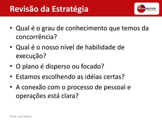 Revisão da Estratégia
• Qual é o grau de conhecimento que temos da
concorrência?
• Qual é o nosso nível de habilidade de
execução?
• O plano é disperso ou focado?
• Estamos escolhendo as idéias certas?
• A conexão com o processo de pessoal e
operações está clara?
Profa. Lara Selem
 