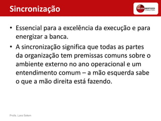 Sincronização
• Essencial para a excelência da execução e para
energizar a banca.
• A sincronização significa que todas as partes
da organização tem premissas comuns sobre o
ambiente externo no ano operacional e um
entendimento comum – a mão esquerda sabe
o que a mão direita está fazendo.
Profa. Lara Selem
 