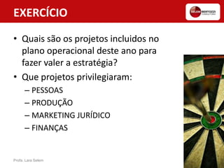 EXERCÍCIO
• Quais são os projetos incluidos no
plano operacional deste ano para
fazer valer a estratégia?
• Que projetos privilegiaram:
– PESSOAS
– PRODUÇÃO
– MARKETING JURÍDICO
– FINANÇAS
Profa. Lara Selem
 