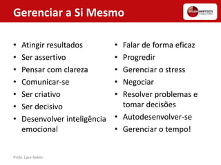 • Atingir resultados
• Ser assertivo
• Pensar com clareza
• Comunicar-se
• Ser criativo
• Ser decisivo
• Desenvolver inteligência
emocional
• Falar de forma eficaz
• Progredir
• Gerenciar o stress
• Negociar
• Resolver problemas e
tomar decisões
• Autodesenvolver-se
• Gerenciar o tempo!
Profa. Lara Selem
Gerenciar a Si Mesmo
 