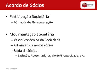 Acordo de Sócios
• Participação Societária
– Fórmula de Remuneração
• Movimentação Societária
– Valor Econômico da Sociedade
– Admissão de novos sócios
– Saída de Sócios
• Exclusão, Aposentadoria, Morte/Incapacidade, etc.
Profa. Lara Selem
 