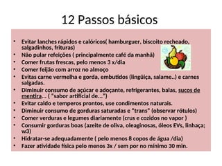 12 Passos básicos
• Evitar lanches rápidos e calóricos( hamburguer, biscoito recheado,
salgadinhos, frituras)
• Não pular refeições ( principalmente café da manhã)
• Comer frutas frescas, pelo menos 3 x/dia
• Comer feijão com arroz no almoço
• Evitas carne vermelha e gorda, embutidos (lingüiça, salame..) e carnes
salgadas.
• Diminuir consumo de açúcar e adoçante, refrigerantes, balas, sucos de
mentira... ( “sabor artificial de...”)
• Evitar caldo e temperos prontos, use condimentos naturais.
• Diminuir consumo de gorduras saturadas e “trans” (observar rótulos)
• Comer verduras e legumes diariamente (crus e cozidos no vapor )
• Consumir gorduras boas (azeite de oliva, oleaginosas, óleos EVs, linhaça;
w3)
• Hidratar-se adequadamente ( pelo menos 8 copos de água /dia)
• Fazer atividade física pelo menos 3x / sem por no mínimo 30 min.
 