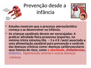 Prevenção desde a
infância
• Estudos mostram que o processo aterosclerótico
começa a se desenvolver na infância.
• As crianças saudáveis devem ser encorajadas: A
praticar atividade física prazerosa (esportes, no
mínimo trinta minutos/dia – 3 a 4 X /sem) associado a
uma alimentação saudável para prevenção e controle
das doenças crônicas como: doenças cardiovasculares
seus fatores de risco, como a obesidade, dislipidemias,
diabetes, hipertensão arterial e outras doenças
crônicas
 