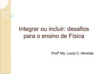 Integrar ou incluir: desafiosIntegrar ou incluir: desafios
para o ensino de Físicapara o ensino de Física
Profª Ms. Lucia C. Almeida
 