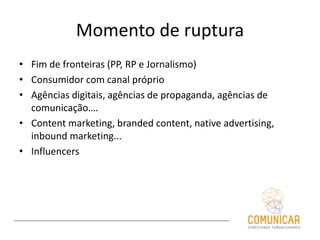 Momento de ruptura
• Fim de fronteiras (PP, RP e Jornalismo)
• Consumidor com canal próprio
• Agências digitais, agências de propaganda, agências de
comunicação….
• Content marketing, branded content, native advertising,
inbound marketing...
• Influencers
 