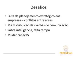 Desafios
• Falta de planejamento estratégico das
empresas – conflitos entre áreas
• Má distribuição das verbas de comunicação
• Sobra inteligência, falta tempo
• Mudar cabeçaS
 
