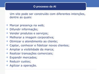 O processo da AI Um site pode ser construído com diferentes intenções, dentre as quais: Marcar presença na web; Difundir informação; Vender produtos e serviços; Melhorar a imagem corporativa; Otimizar o atendimento ao cliente; Captar, conhecer e fidelizar novos clientes;  Ampliar a visibilidade da marca; Realizar transações comerciais;  Expandir mercados; Reduzir custos; Agilizar a operação. 