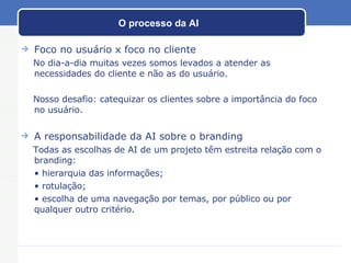 O processo da AI Foco no usuário x foco no cliente No dia-a-dia muitas vezes somos levados a atender as necessidades do cliente e não as do usuário.  Nosso desafio: catequizar os clientes sobre a importância do foco no usuário. A responsabilidade da AI sobre o branding Todas as escolhas de AI de um projeto têm estreita relação com o branding: •  hierarquia das informações; •  rotulação; •  escolha de uma navegação por temas, por público ou por qualquer outro critério. 