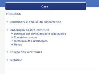 Case PROCESSO Benchmark e análise da concorrência Elaboração da info-estrutura Definição dos conteúdos para cada público Conteúdos comuns  Hierarquia das informações Menus Criação dos wireframes Protótipo 