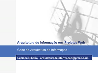 Luciana Ribeiro - arquiteturadeinformacao@gmail.com   Arquitetura de Informação em  Projetos Web Case de Arquitetura de Informação   