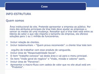 Case  INFO-ESTRUTURA Quem somos Área institucional do site. Pretende apresentar a empresa ao público. Por meio dos atributos principais da Visa Vale deve ajudar as empresas a vencer os medos de uma mudança. Ressaltar que a Visa Vale está entre as líderes do setor e que não importa o tamanho da empresa, ela oferece soluções para 1 ou 1 milhão de funcionários. Incluir relação de clientes. Incluir testemunhais – “Quem prova recomenda”: o cliente Visa Vale tem    orgulho de trabalhar com esse produto de vanguarda. Incluir área de “Responsabilidade Social”. O item “trabalhe conosco” sai desta área e vai para o menu principal. Os itens “Visão geral do negócio” e “Visão, missão e valores” saem. Incluir área de “Parceiros”. Apresentar o macro-fluxo com cadeia de valor que no site atual está em    “Produtos”. 