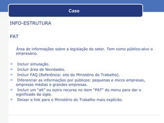 Case INFO-ESTRUTURA PAT Área de informações sobre a legislação do setor. Tem como público-alvo o empresário. Incluir simulação. Incluir área de Novidades. Incluir FAQ (Referência: site do Ministério do Trabalho). Diferenciar as informações por públicos: pequenas e micro empresas, empresas médias e grandes empresas. Incluir um “alt” ou outro recurso no item “PAT” do menu para dar o significado da sigla. Deixar o link para o Ministério do Trabalho mais explícito. 