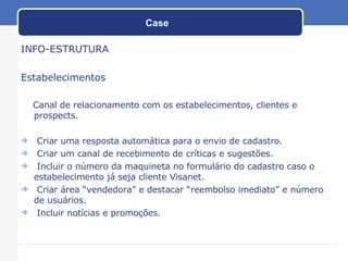 Case INFO-ESTRUTURA Estabelecimentos Canal de relacionamento com os estabelecimentos, clientes e prospects. Criar uma resposta automática para o envio de cadastro. Criar um canal de recebimento de críticas e sugestões. Incluir o número da maquineta no formulário do cadastro caso o estabelecimento já seja cliente Visanet. Criar área “vendedora” e destacar “reembolso imediato” e número de usuários. Incluir notícias e promoções. 