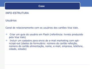 Case INFO-ESTRUTURA Usuários Canal de relacionamento com os usuários dos cartões Visa Vale. Criar um guia do usuário em Flash (referência: livreto produzido pela Visa Vale) Incluir um cadastro para envio de e-mail marketing com opt-in/opt-out (dados do formulário: número do cartão refeição, número do cartão alimentação, nome, e-mail, empresa, telefone, cidade, estado) 