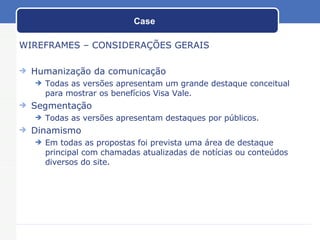 Case WIREFRAMES – CONSIDERAÇÕES GERAIS Humanização da comunicação Todas as versões apresentam um grande destaque conceitual para mostrar os benefícios Visa Vale. Segmentação Todas as versões apresentam destaques por públicos. Dinamismo Em todas as propostas foi prevista uma área de destaque principal com chamadas atualizadas de notícias ou conteúdos diversos do site. 