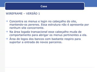 Case WIREFRAME – VERSÃO 1 Concentra os menus e login no cabeçalho do site, mantendo-os perenes. Essa estrutura não é apresenta por nenhum site concorrente. Na área logada transacional esse cabeçalho muda de comportamento para abrigar os menus pertinentes a ela. Área de logos dos bancos com bastante respiro para suportar a entrada de novos parceiros. 