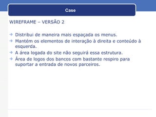 Case WIREFRAME – VERSÃO 2 Distribui de maneira mais espaçada os menus. Mantém os elementos de interação à direita e conteúdo à esquerda. A área logada do site não seguirá essa estrutura. Área de logos dos bancos com bastante respiro para suportar a entrada de novos parceiros. 