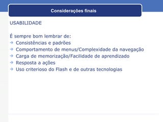 Considerações finais USABILIDADE É sempre bom lembrar de: Consistências e padrões Comportamento de menus/Complexidade da navegação Carga de memorização/Facilidade de aprendizado Resposta a ações Uso criterioso do Flash e de outras tecnologias 