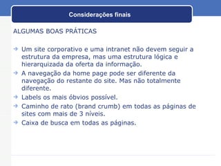 Considerações finais ALGUMAS BOAS PRÁTICAS Um site corporativo e uma intranet não devem seguir a estrutura da empresa, mas uma estrutura lógica e hierarquizada da oferta da informação. A navegação da home page pode ser diferente da navegação do restante do site. Mas não totalmente diferente. Labels os mais óbvios possível. Caminho de rato (brand crumb) em todas as páginas de sites com mais de 3 níveis. Caixa de busca em todas as páginas. 