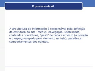 O processo da AI A arquitetura de informação é responsável pela definição da estrutura do site: menus, navegação, usabilidade, conteúdos prioritários, “peso” de cada elemento (a posição e o espaço ocupado pelo elemento na tela), padrões e comportamentos dos objetos. 