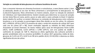 Variação no conteúdo de beta-glucanas em cultivares brasileiros de aveia
Com o crescente interesse em alimentos funcionais e nutracêuticos, a aveia (Avena sativa L.) tem
se destacado, devido ao seu teor de fibras alimentares e principalmente às beta-glucanas. As
(1,3)(1,4)-b-D-glucanas, fibras alimentares na maioria solúveis, atuam na redução do colesterol
em indivíduos com hipercolesterolemia. Existem estudos para determinar as causas de variação
do teor desta fibra em aveia, porém, pouco se sabe sobre a aveia cultivada no Brasil. O objetivo
deste trabalho foi verificar se existem diferenças no conteúdo de beta-glucanas entre cultivares
brasileiros e se há variação na porcentagem desta fibra devido ao ano de cultivo. Os cultivares
IAC7, UFRGS14, UPF16 e UPF17 (3 amostras de cada), e ainda três amostras do cultivar IAC7 para
cada ano de cultivo (97 e 98), foram analisados segundo os métodos da AACC (American
Association of Cereal Chemists). Os teores médios (peso seco) de beta-glucanas foram 6,50%
(IAC7), 4,30% (UFRGS14), 3,51% (UPF16) e 3,78% (UPF17), com erro padrão de ±0,084 e
coeficiente de variação de 7,89 %. Observou-se efeito significativo dos cultivares (p=0,03) e
grande variabilidade entre as amostras (p=0,0001). O cultivar IAC7 apresentou média de beta-
glucanas de 5,11% em 97 e 6,50 % em 98 (erro padrão ±0,14; CV=10,53%) e observou-se efeito
significativo do ano de cultivo.
SÁ, FRANCISCO, SOARES. 1998
 