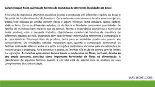 Caracterização físico-química de farinhas de mandioca de diferentes localidades do Brasil
A farinha de mandioca (Manihot esculenta Crantz) é produzida em diferentes regiões do Brasil e
faz parte do hábito alimentar do brasileiro. Caracteriza–se num alimento de alto valor energético,
possui teor elevado de amido, contém fibras e alguns minerais como potássio, cálcio, fósforo,
sódio e ferro. Entre os diferentes estados, os do Norte e Nordeste consomem quantidades de
farinha de mandioca bem maiores que os demais. Frente à importância econômica e nutricional
deste produto, com o presente trabalho, objetivou–se caracterizar farinhas de mandioca de
diferentes estados do País, esperando com isso fornecer informações referentes à composição e
às características físico–químicas do produto, tanto para as indústrias produtoras quanto aos
consumidores. Os resultados obtidos mostraram que, quanto à composição centesimal, as
farinhas analisadas diferem entre si e entre as regiões produtoras, inclusive para classificações de
mesmo grupo e subgrupo. Para proteínas e acidez, as farinhas não estão de acordo com os limites
da legislação. As farinhas apresentam teores baixos a moderados de fibras, contudo, devido ao
seu amplo consumo, contribui como importante fornecedor de fibras na alimentação. A
classificação de algumas farinhas quanto à cor não está de acordo com as análises de seus
componentes de cromaticidade.
DIAS, LEONEL, 2006.
 