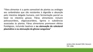“Fibra alimentar é a parte comestível de plantas ou análogos
aos carboidratos que são resistentes à digestão e absorção
pelo intestino delgado humano, com fermentação parcial ou
total no intestino grosso. Fibras alimentares incluem
polissacarídeos, oligossacarídeos, lignina e substâncias
associadas às plantas. Fibras alimentares promovem efeitos
fisiológicos, incluindo laxativos e ou atenuação do colesterol
plasmático e ou atenuação da glicose sanguínea”
Jenkins DJA, Kendall CWC, Ransom
TPP. 1998.
 