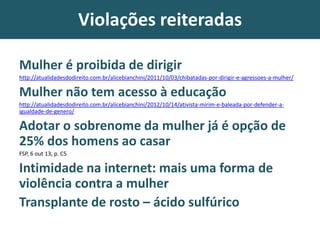 Violações reiteradas
Mulher é proibida de dirigir
http://atualidadesdodireito.com.br/alicebianchini/2011/10/03/chibatadas-por-dirigir-e-agressoes-a-mulher/
Mulher não tem acesso à educação
http://atualidadesdodireito.com.br/alicebianchini/2012/10/14/ativista-mirim-e-baleada-por-defender-a-
igualdade-de-genero/
Adotar o sobrenome da mulher já é opção de
25% dos homens ao casar
FSP, 6 out 13, p. C5
Intimidade na internet: mais uma forma de
violência contra a mulher
Transplante de rosto – ácido sulfúrico
 