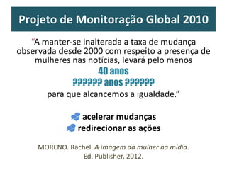 Projeto de Monitoração Global 2010
“A manter-se inalterada a taxa de mudança
observada desde 2000 com respeito a presença de
mulheres nas notícias, levará pelo menos
40 anos
?????? anos ??????
para que alcancemos a igualdade.”
 acelerar mudanças
 redirecionar as ações
MORENO. Rachel. A imagem da mulher na mídia.
Ed. Publisher, 2012.
 