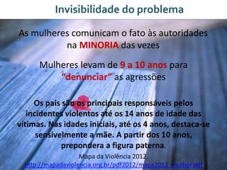 Invisibilidade do problema
As mulheres comunicam o fato às autoridades
na MINORIA das vezes
Mulheres levam de 9 a 10 anos para
“denunciar” as agressões
Os pais são os principais responsáveis pelos
incidentes violentos até os 14 anos de idade das
vítimas. Nas idades iniciais, até os 4 anos, destaca-se
sensivelmente a mãe. A partir dos 10 anos,
prepondera a figura paterna.
Mapa da Violência 2012.
http://mapadaviolencia.org.br/pdf2012/mapa2012_mulher.pdf
 