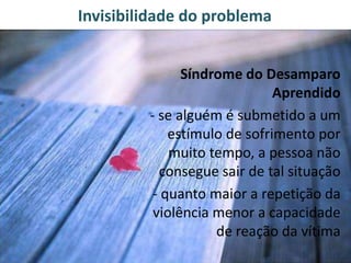 Invisibilidade do problema
Síndrome do Desamparo
Aprendido
- se alguém é submetido a um
estímulo de sofrimento por
muito tempo, a pessoa não
consegue sair de tal situação
- quanto maior a repetição da
violência menor a capacidade
de reação da vítima
 