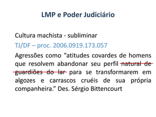 Cultura machista - subliminar
TJ/DF – proc. 2006.0919.173.057
Agressões como “atitudes covardes de homens
que resolvem abandonar seu perfil natural de
guardiões do lar para se transformarem em
algozes e carrascos cruéis de sua própria
companheira.” Des. Sérgio Bittencourt
LMP e Poder Judiciário
 