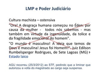 Cultura machista – ostensiva
"Ora! A desgraça humana começou no Éden: por
causa da mulher - todos nós sabemos - mas
também em virtude da ingenuidade, da tolice e
da fragilidade emocional do homem".
"O mundo é masculino! A ideia que temos de
Deus é masculina! Jesus foi Homem!". Juiz Edilson
Rumbelsperger Rodrigues, de Sete Lagoas (MG) 
Estado laico
AGU recorreu (25/3/2012) ao STF, pedindo que a liminar que
autorizou a volta do magistrado ao cargo seja suspensa.
LMP e Poder Judiciário
 