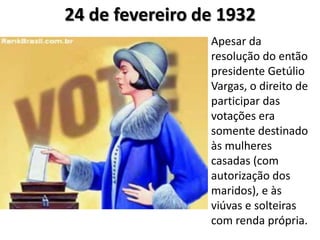 24 de fevereiro de 1932
Apesar da
resolução do então
presidente Getúlio
Vargas, o direito de
participar das
votações era
somente destinado
às mulheres
casadas (com
autorização dos
maridos), e às
viúvas e solteiras
com renda própria.
 