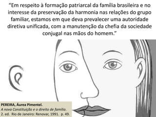 “Em respeito à formação patriarcal da família brasileira e no
interesse da preservação da harmonia nas relações do grupo
familiar, estamos em que deva prevalecer uma autoridade
diretiva unificada, com a manutenção da chefia da sociedade
conjugal nas mãos do homem.”
PEREIRA, Áurea Pimentel.
A nova Constituição e o direito de família.
2. ed. Rio de Janeiro: Renovar, 1991. p. 49.
 