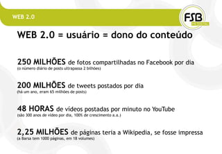 WEB 2.0


 WEB 2.0 = usuário = dono do conteúdo

 250 MILHÕES                 de fotos compartilhadas no Facebook por dia
 (o número diário de posts ultrapassa 2 bilhões)



 200 MILHÕES                 de tweets postados por dia
 (há um ano, eram 65 milhões de posts)



 48 HORAS             de vídeos postadas por minuto no YouTube
 (são 300 anos de vídeo por dia, 100% de crescimento a.a.)



 2,25 MILHÕES                  de páginas teria a Wikipedia, se fosse impressa
 (a Barsa tem 1000 páginas, em 18 volumes)
 
