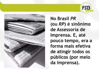 No Brasil PR
(ou RP) é sinônimo
de Assessoria de
Imprensa. E, até
pouco tempo, era a
forma mais efetiva
de atingir todos os
públicos (por meio
da imprensa).
 