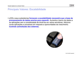 © 2013 IBM Corporation
Smarter Systems for a Smarter Planet
Principais Valores: Escalabilidade
z/OS e seus subsistemas fornecem a escalabilidade necessária que a base de
processamento de dados precisa para expandir. Aumenta o banco de dados e
as aplicações sem a complexidade de dividi-los em vários servidores. Adiciona
novas aplicações e processos em resposta a oportunidades de crescimento.
Controle centralizado dos sistemas.
 