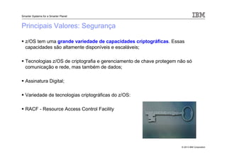 © 2013 IBM Corporation
Smarter Systems for a Smarter Planet
Principais Valores: Segurança
z/OS tem uma grande variedade de capacidades criptográficas. Essas
capacidades são altamente disponíveis e escaláveis;
Tecnologias z/OS de criptografia e gerenciamento de chave protegem não só
comunicação e rede, mas também de dados;
Assinatura Digital;
Variedade de tecnologias criptográficas do z/OS:
RACF - Resource Access Control Facility
 